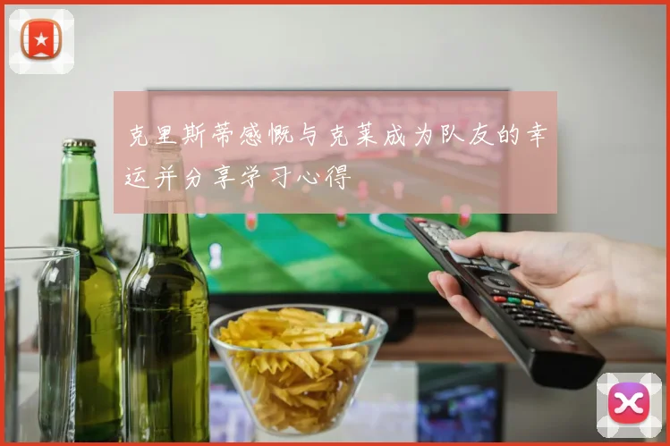 克里斯蒂感慨与克莱成为队友的幸运并分享学习心得