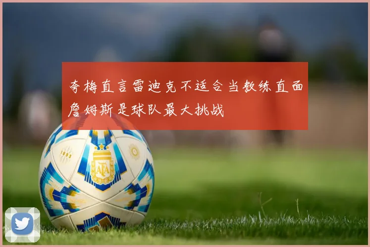夸梅直言雷迪克不适合当教练直面詹姆斯是球队最大挑战