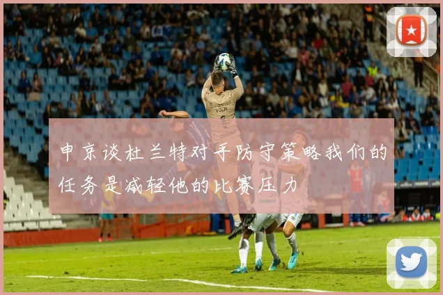 申京谈杜兰特对手防守策略我们的任务是减轻他的比赛压力