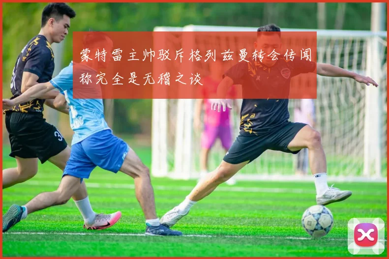 蒙特雷主帅驳斥格列兹曼转会传闻称完全是无稽之谈