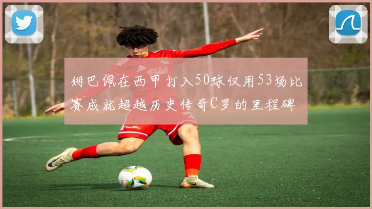 姆巴佩在西甲打入50球仅用53场比赛成就超越历史传奇C罗的里程碑