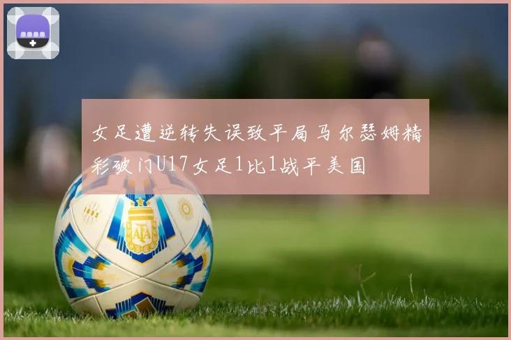 女足遭逆转失误致平局马尔瑟姆精彩破门U17女足1比1战平美国