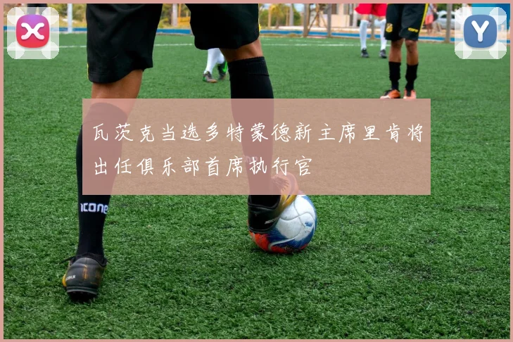 瓦茨克当选多特蒙德新主席里肯将出任俱乐部首席执行官
