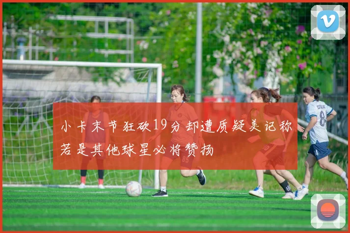 小卡末节狂砍19分却遭质疑美记称若是其他球星必将赞扬