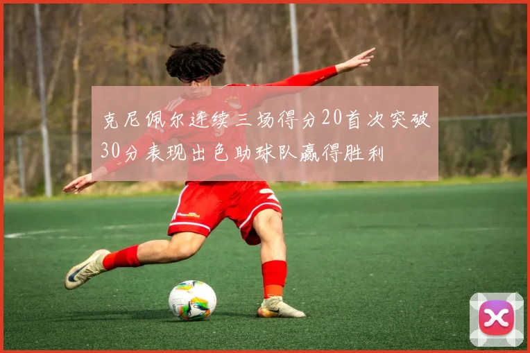 克尼佩尔连续三场得分20首次突破30分表现出色助球队赢得胜利