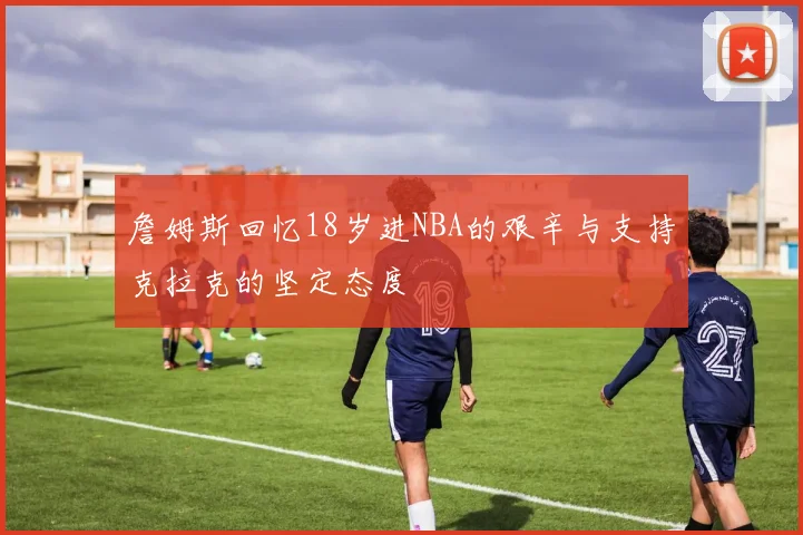 詹姆斯回忆18岁进NBA的艰辛与支持克拉克的坚定态度