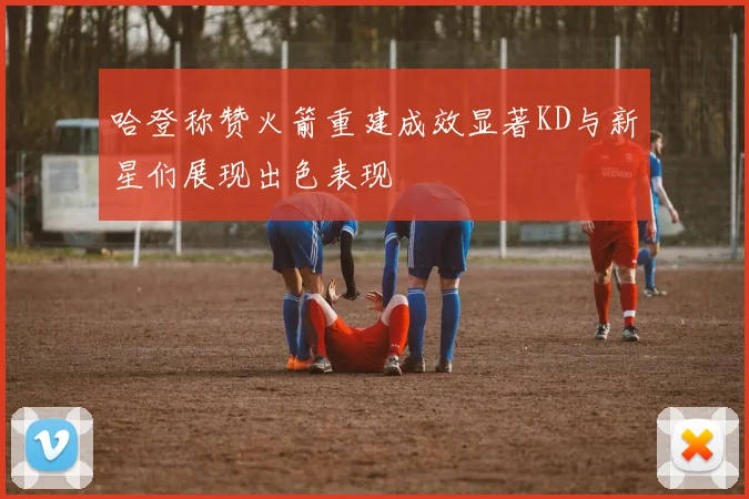 哈登称赞火箭重建成效显著KD与新星们展现出色表现