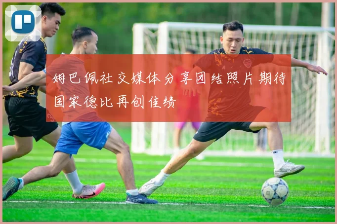 姆巴佩社交媒体分享团结照片期待国家德比再创佳绩