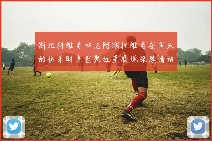 斯坦科维奇回忆阿瑙托维奇在国米的快乐时光重聚红星展现深厚情谊