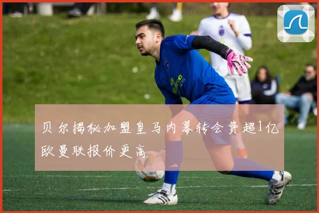 贝尔揭秘加盟皇马内幕转会费超1亿欧曼联报价更高