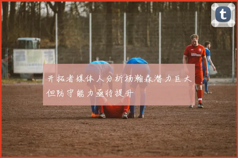开拓者媒体人分析杨瀚森潜力巨大但防守能力亟待提升