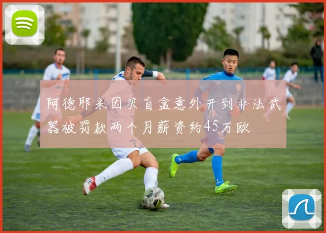 阿德耶米因买盲盒意外开到非法武器被罚款两个月薪资约45万欧
