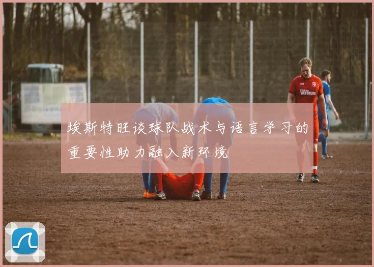 埃斯特旺谈球队战术与语言学习的重要性助力融入新环境