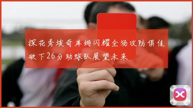 探花秀埃奇库姆闪耀全场攻防俱佳砍下26分助球队展望未来