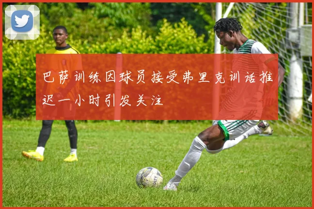 巴萨训练因球员接受弗里克训话推迟一小时引发关注