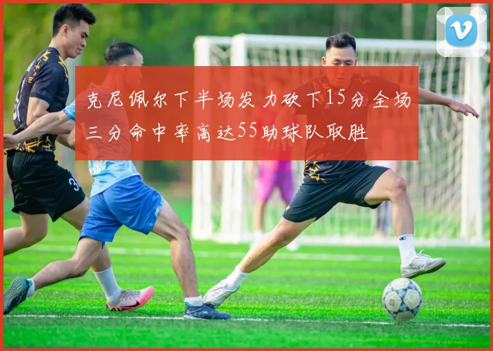 克尼佩尔下半场发力砍下15分全场三分命中率高达55助球队取胜