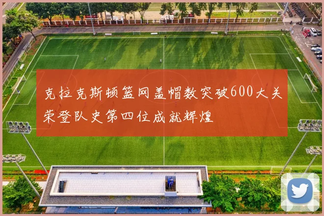 克拉克斯顿篮网盖帽数突破600大关荣登队史第四位成就辉煌