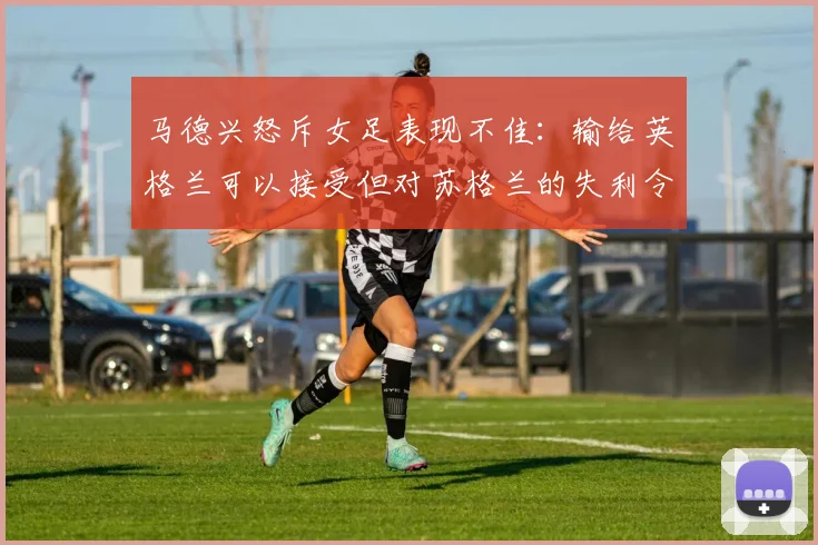 马德兴怒斥女足表现不佳：输给英格兰可以接受但对苏格兰的失利令人失望