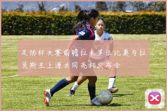 足协杯决赛前瞻拉米罗法比奥与拉莫斯王上源共同亮相发布会