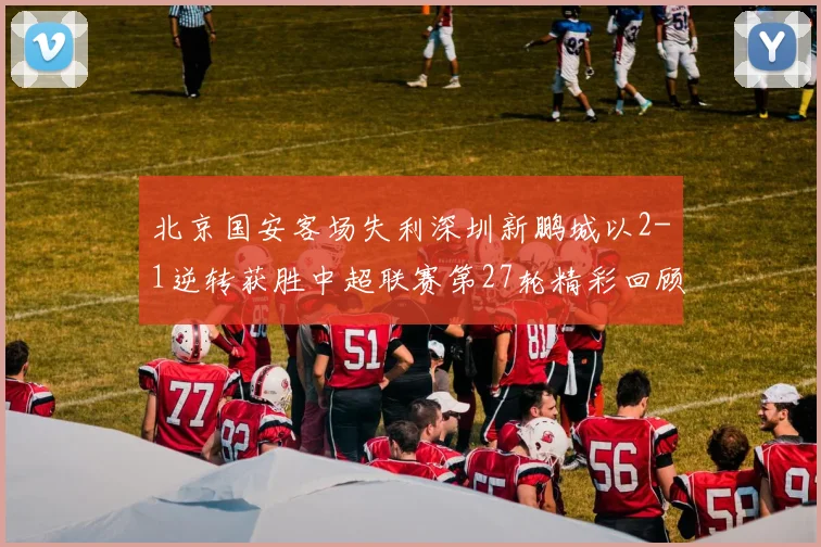 北京国安客场失利深圳新鹏城以2-1逆转获胜中超联赛第27轮精彩回顾