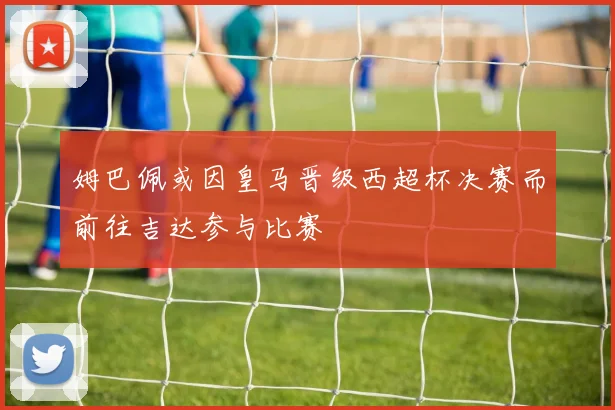 姆巴佩或因皇马晋级西超杯决赛而前往吉达参与比赛