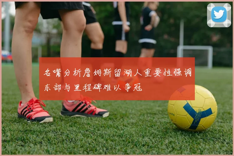 名嘴分析詹姆斯留湖人重要性强调东部与里程碑难以争冠