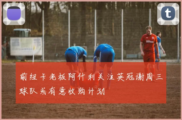 前纽卡老板阿什利关注英冠谢周三球队或有意收购计划