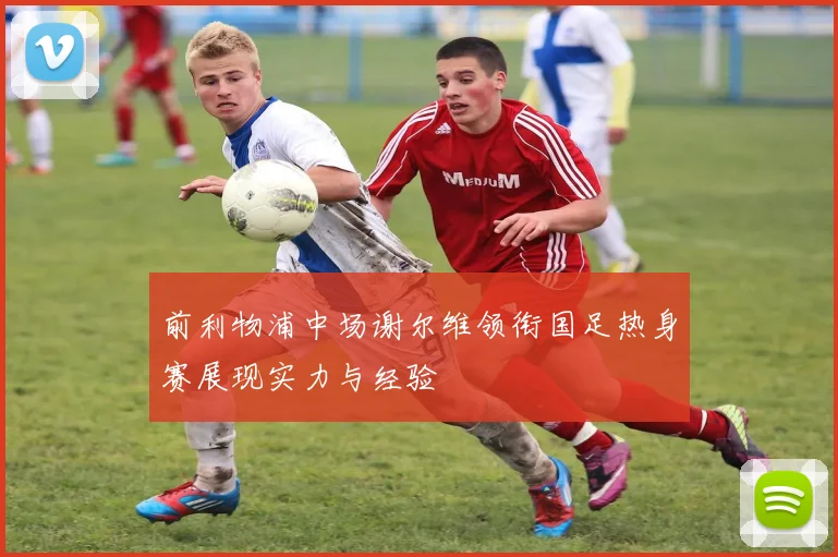 前利物浦中场谢尔维领衔国足热身赛展现实力与经验