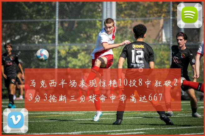 马克西半场表现惊艳10投8中狂砍23分3抢断三分球命中率高达667