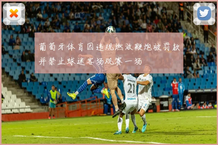 葡萄牙体育因违规燃放鞭炮被罚款并禁止球迷客场观赛一场